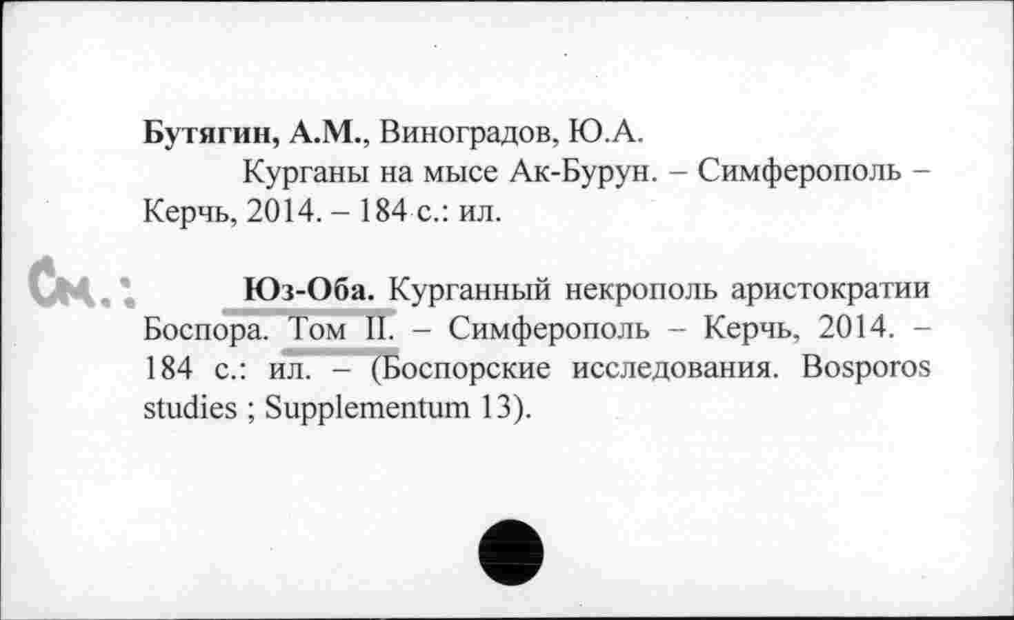 ﻿Бутягин, А.М., Виноградов, Ю.А.
Курганы на мысе Ак-Бурун. - Симферополь -Керчь, 2014. - 184 с.: ил.
Ск.-.
Юз-Оба. Курганный некрополь аристократии Боспора. Том II. - Симферополь - Керчь, 2014. -184 с.: ил. - (Боспорские исследования. Bosporos
studies ; Suppiementum 13).